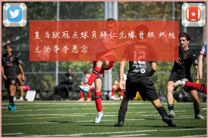 皇马欧冠点球负拜仁无缘晋级 终结主场争夺悬念