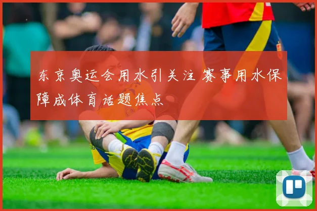 东京奥运会用水引关注 赛事用水保障成体育话题焦点